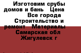  Изготовим срубы домов и бань › Цена ­ 1 000 - Все города Строительство и ремонт » Материалы   . Самарская обл.,Жигулевск г.